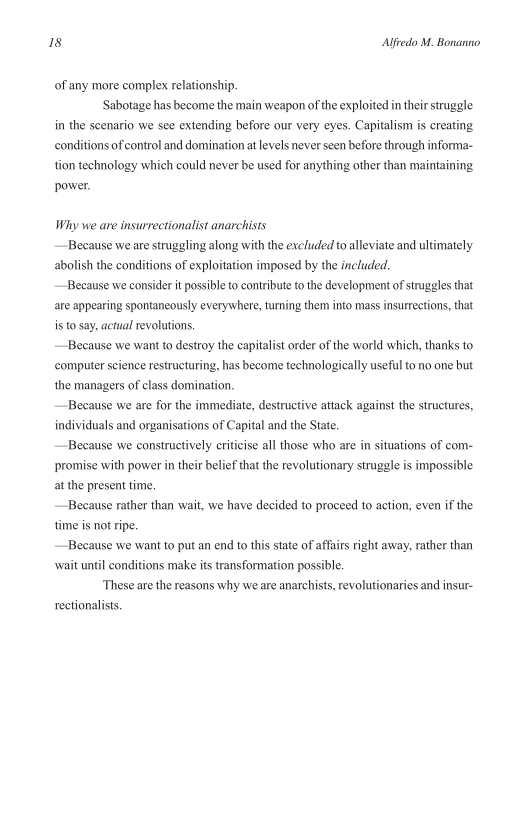 Is Alfredo M. Bonanno

of any more complex relationship.

‘Sabotage has become the main weapon of the exploited in their struggle
in the scenario we see extending before our very eyes. Capitalism is creating
conditions of control and domination at levels never seen before through informa-
tion technology which could never be used for anything other than maintaining
power.

Why we are insurrectionalist anarchists

Because we are struggling along with the excluded to alleviate and ultimately
abolish the conditions of exploitation imposed by the included.

Because we consider it possible to contribute to the development of struggles that
are appearing spontaneously everywhere, turning them into mass insurrections, that
is to say, actual revolutions.

—Because we want to destroy the capitalist order of the world which, thanks to
computer science restructuring, has become technologically useful to no one but
the managers of class domination.

Because we are for the immediate, destructive attack against the structures,
individuals and organisations of Capital and the State.

Because we constructively criticise all those who are in situations of com-
promise with power in their belief that the revolutionary struggle is impossible
at the present time,

Because rather than wait, we have decided to proceed to action, even if the
time is not ripe.

Because we want to put an end to this state of affairs right away, rather than
‘wait until conditions make its transformation possible,

‘These are the reasons why we are anarchists, revolutionaries and insur-
reetionalists.
